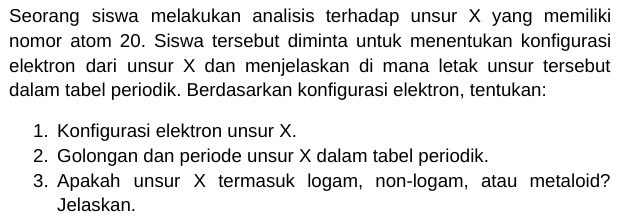 Seorang siswa melakukan analisis terhadap unsur X yang memiliki 
nomor atom 20. Siswa tersebut diminta untuk menentukan konfigurasi 
elektron dari unsur X dan menjelaskan di mana letak unsur tersebut 
dalam tabel periodik. Berdasarkan konfigurasi elektron, tentukan: 
1. Konfigurasi elektron unsur X. 
2. Golongan dan periode unsur X dalam tabel periodik. 
3. Apakah unsur X termasuk logam, non-logam, atau metaloid? 
Jelaskan.