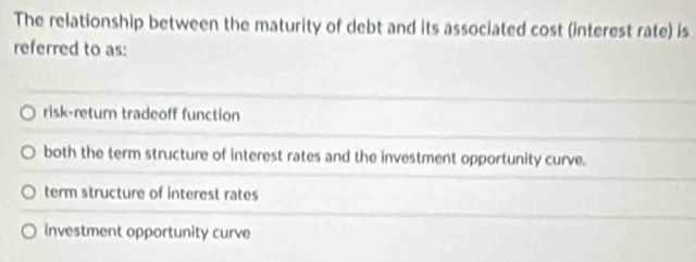 The relationship between the maturity of debt and its associated cost (interest rate) is
referred to as:
risk-return tradeoff function
both the term structure of interest rates and the investment opportunity curve.
term structure of interest rates
investment opportunity curve