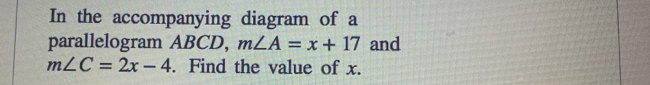 In the accompanying diagram of a 
parallelogram ABCD, m∠ A=x+17 and
m∠ C=2x-4. Find the value of x.