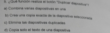 ¿Que función realiza el botón ''Duplicar diapositiva''?
a) Combina varias diapositivas en una
b) Crea una copia exacta de la diapositiva seleccionada
c) Elimina las diapositivas duplicadas
d) Copia solo el texto de una diapositiva