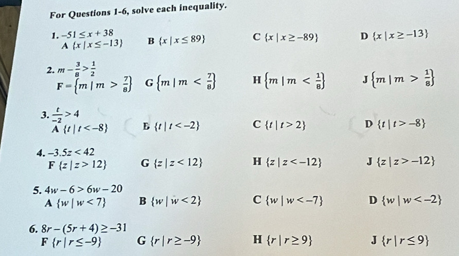 For Questions 1-6, solve each inequality.
1. -51≤ x+38 B  x|x≤ 89 C  x|x≥ -89 D  x|x≥ -13
A x|x≤ -13
2. m- 3/8 > 1/2 
F= m|m> 7/8  G  m|m H  m|m  m|m> 1/8 
3.  t/-2 >4
A t|t B  t|t C  t|t>2 D  t|t>-8
4. -3.5z<42</tex>
F z|z>12 G  z|z<12 H  z|z J  z|z>-12
5. 4w-6>6w-20
A  w|w<7 B  w|w<2 C  w|w D  w|w
6. 8r-(5r+4)≥ -31
F r|r≤ -9 G  r|r≥ -9 H  r|r≥ 9 J  r|r≤ 9