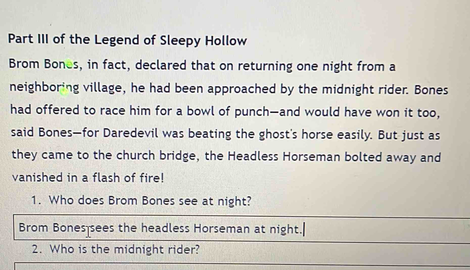 Part III of the Legend of Sleepy Hollow 
Brom Bones, in fact, declared that on returning one night from a 
neighboring village, he had been approached by the midnight rider. Bones 
had offered to race him for a bowl of punch—and would have won it too, 
said Bones—for Daredevil was beating the ghost's horse easily. But just as 
they came to the church bridge, the Headless Horseman bolted away and 
vanished in a flash of fire! 
1. Who does Brom Bones see at night? 
Brom Bones sees the headless Horseman at night.| 
2. Who is the midnight rider?