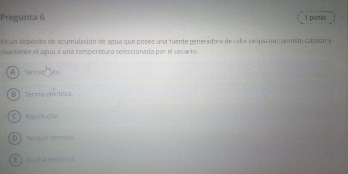 Pregunta 6 1 punto
Es un depósito de acumulación de agua que posee una fuente generadora de calor propia que permite calentar y
mantener el agua a una temperatura seleccionada por el usuario:
A Termo '''ato.
B Terma eléctrica.
C Rapiducha.
D ) Tanque térmico.
E  Ducha eléctrica.