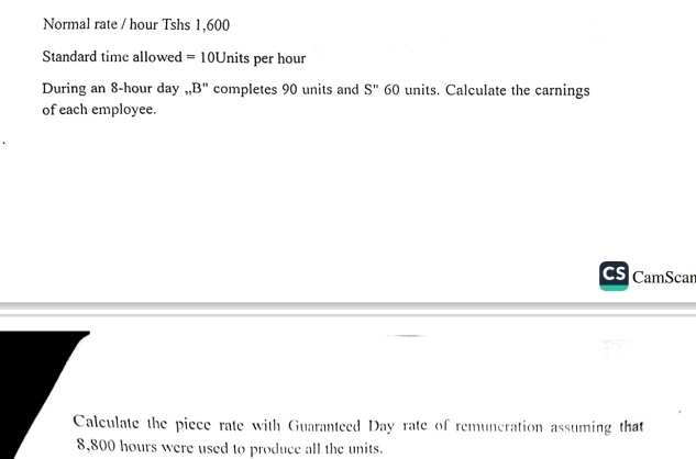 Normal rate / hour Tshs 1,600
Standard time allowed =10U nits per hour
During an 8-hour day.. B'' completes 90 units and S'' 60 units. Calculate the carnings 
of each employee. 
CamScar 
Calculate the piece rate with Guaranteed Day rate of remuneration assuming that
8,800 hours were used to produce all the units.