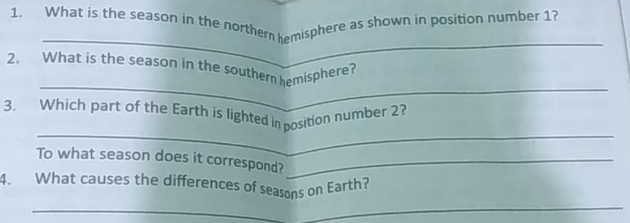 What is the season in the northern hemisphere as shown in position number 1? 
_ 
_ 
2. What is the season in the souther hemisphere? 
_ 
3. Which part of the Earth is lighted in position number 2? 
To what season does it correspond?_ 
_ 
4. What causes the differences of seasons on Earth?