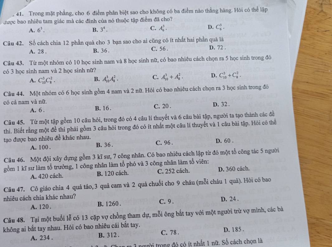 Trong mặt phẳng, cho 6 điểm phân biệt sao cho không có ba điểm nào thẳng hàng. Hỏi có thể lập
được bao nhiêu tam giác mà các đinh của nó thuộc tập điểm đã cho?
A. 6^3. B. 3^4. C. A_6^3. D. C_6^3.
Câu 42. Số cách chia 12 phần quà cho 3 bạn sao cho ai cũng có ít nhất hai phần quả là
A. 28 . B. 36 . C. 56 . D. 72 .
Câu 43. Từ một nhóm có 10 học sinh nam và 8 học sinh nữ, có bao nhiêu cách chọn ra 5 học sinh trong đó
có 3 học sinh nam và 2 học sinh nữ?
A. C_(10)^3C_8^2. B. A_(10)^3A_8^2.
C. A_(10)^3+A_8^2. D. C_(10)^3+C_8^2.
Câu 44. Một nhóm có 6 học sinh gồm 4 nam và 2 nữ. Hỏi có bao nhiêu cách chọn ra 3 học sinh trong đó
có cả nam và nữ.
A. 6 . B. 16. C. 20 . D. 32 .
Câu 45. Từ một tập gồm 10 câu hỏi, trong đó có 4 câu lí thuyết và 6 câu bài tập, người ta tạo thành các đề
thi. Biết rằng một đề thi phải gồm 3 câu hỏi trong đó có ít nhất một câu lí thuyết và 1 câu bài tập. Hỏi có thể
tạo được bao nhiêu đề khác nhau.
A. 100 . B. 36 . C. 96 . D. 60 .
Câu 46. Một đội xây dựng gồm 3 kĩ sư, 7 công nhân. Có bao nhiêu cách lập từ đó một tổ công tác 5 người
gồm 1 kĩ sư làm tổ trưởng, 1 công nhân làm tổ phó và 3 công nhân làm tổ viên:
A. 420 cách. B. 120 cách. C. 252 cách. D. 360 cách.
Câu 47. Cô giáo chia 4 quả táo, 3 quả cam và 2 quả chuối cho 9 cháu (mỗi cháu 1 quả). Hỏi có bao
nhiêu cách chia khác nhau?
C. 9 .
A. 120 . B. 1260 . D. 24 .
Câu 48. Tại một buổi lễ có 13 cặp vợ chồng tham dự, mỗi ông bắt tay với một người trừ vợ mình, các bà
không ai bắt tay nhau. Hỏi có bao nhiêu cái bắt tay.
C. 78 .
A. 234 . B. 312 . D. 185 .
1 1 người trong đó có ít nhất 1 nữ. Số cách chọn là