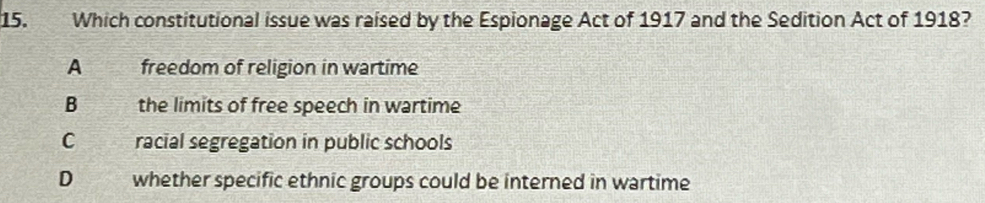 Which constitutional issue was raised by the Espionage Act of 1917 and the Sedition Act of 1918?
A freedom of religion in wartime
B the limits of free speech in wartime
C racial segregation in public schools
D whether specific ethnic groups could be interned in wartime