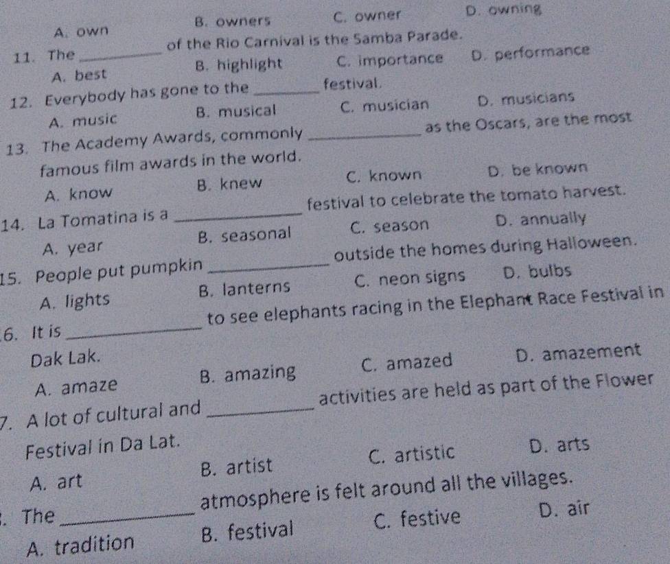 B. owners C. owner D. owning
A. own
11. The _of the Rio Carnival is the Samba Parade.
A. best B. highlight C. importance D. performance
12. Everybody has gone to the _festival.
A. music B. musical C. musician D. musicians
13. The Academy Awards, commonly _as the Oscars, are the most
famous film awards in the world.
A. know B. knew C. known D. be known
14. La Tomatina is a _festival to celebrate the tomato harvest.
A. year B. seasonal C. season D. annually
15. People put pumpkin _outside the homes during Halloween.
A. lights B. lanterns C. neon signs D. bulbs
6. It is_ to see elephants racing in the Elephant Race Festival in
Dak Lak.
A. amaze B. amazing C. amazed D. amazement
7. A lot of cultural and _activities are held as part of the Flower
Festival in Da Lat.
A. art B. artist C. artistic
D. arts
. The _atmosphere is felt around all the villages.
C. festive D. air
A. tradition B. festival