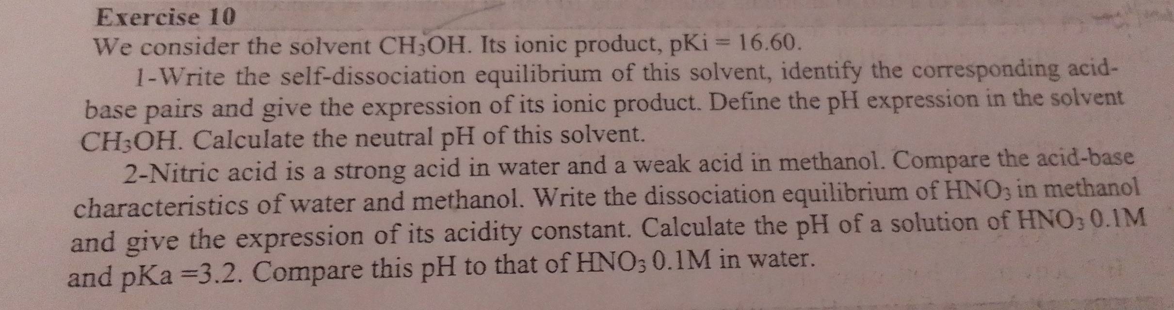 We consider the solvent CH_3OH H. Its ionic product, pKi =16.60. 
I-Write the self-dissociation equilibrium of this solvent, identify the corresponding acid- 
base pairs and give the expression of its ionic product. Define the pH expression in the solvent
CH_3OH I. Calculate the neutral pH of this solvent. 
2-Nitric acid is a strong acid in water and a weak acid in methanol. Compare the acid-base 
characteristics of water and methanol. Write the dissociation equilibrium of t HNO_3 in methanol 
and give the expression of its acidity constant. Calculate the pH of a solution of HNO_3 0.1M
and pKa=3.2. Compare this pH to that of HNO_30 .1M in water.