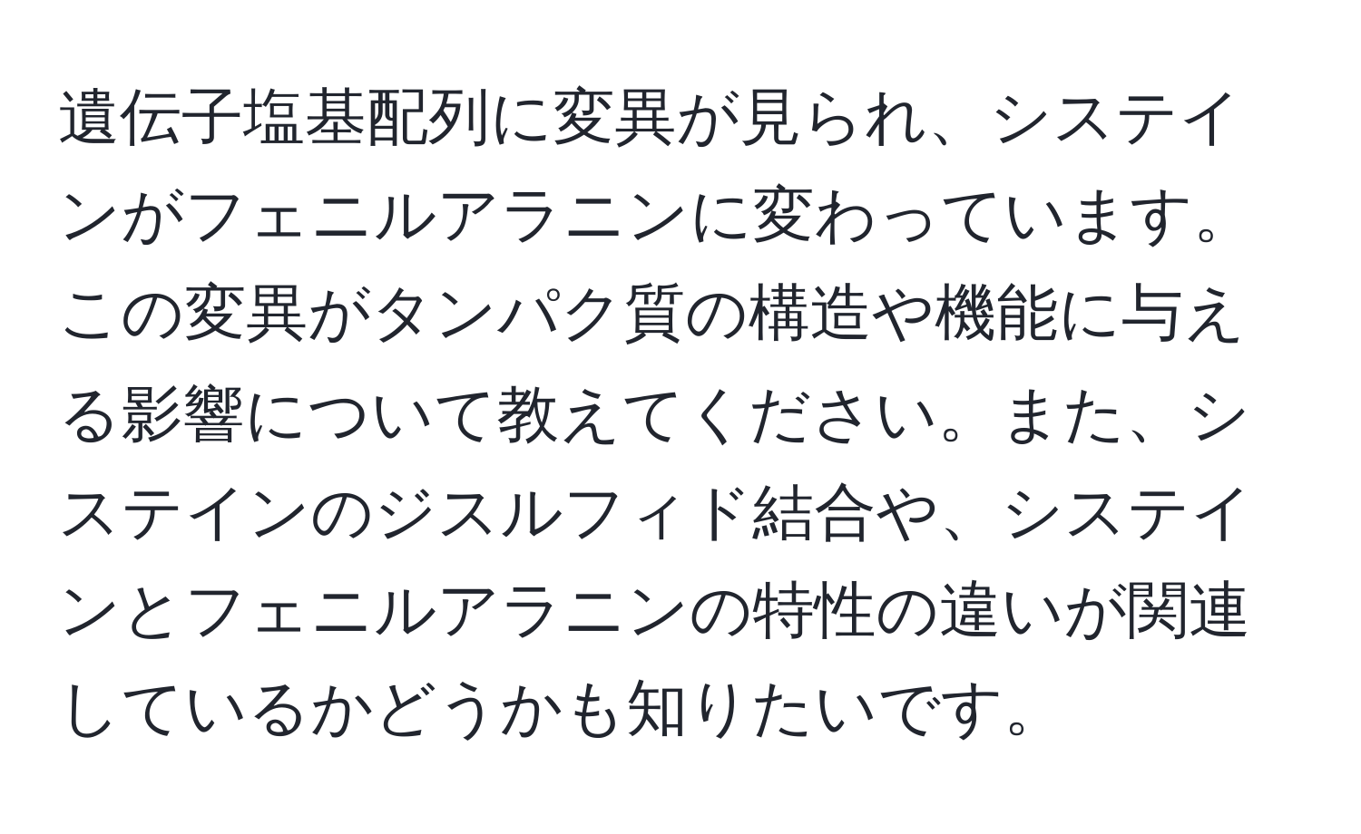 遺伝子塩基配列に変異が見られ、システインがフェニルアラニンに変わっています。この変異がタンパク質の構造や機能に与える影響について教えてください。また、システインのジスルフィド結合や、システインとフェニルアラニンの特性の違いが関連しているかどうかも知りたいです。