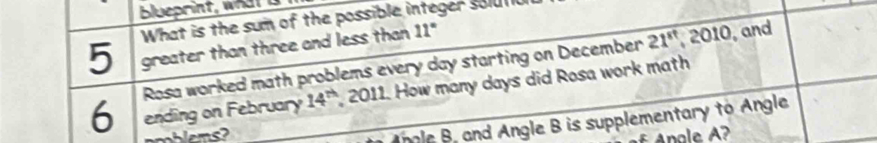 Bueprint, wa 
What is the sum of the possible integer solutiu 
5 greater than three and less than 11°
6 Rosa worked math problems every day starting on December 21^8 , 2010, and 
ending on February 14^(th) 2011. How many days did Rosa work math 
Angle B, and Angle B is supplementary to Angle 
Anale A?