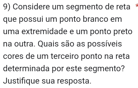 Considere um segmento de reta * 
que possui um ponto branco em 
uma extremidade e um ponto preto 
na outra. Quais são as possíveis 
cores de um terceiro ponto na reta 
determinada por este segmento? 
Justifique sua resposta.