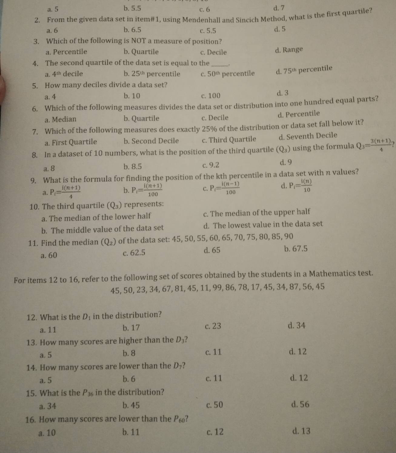 a. 5 b. 5.5 d. 7
c.6
2. From the given data set in item#1, using Mendenhall and Sincich Method, what is the first quartile?
a. 6 b. 6.5 c. 5.5 d. 5
3. Which of the following is NOT a measure of position?
a. Percentile b. Quartile c. Decile d. Range
4. The second quartile of the data set is equal to the_ .
a. 4^(th) decile b. 25^(th) percentile C. 50^(th) percentile d. 75^(th) percentile
5. How many deciles divide a data set?
a. 4 b. 10 c. 100 d. 3
6. Which of the following measures divides the data set or distribution into one hundred equal parts?
a. Median b. Quartile c. Decile
d. Percentile
7. Which of the following measures does exactly 25% of the distribution or data set fall below it?
a. First Quartile b. Second Decile c. Third Quartile d. Seventh Decile
8. In a dataset of 10 numbers, what is the position of the third quartile (Q_3) using the formula Q_3= (3(n+1))/4 
a. 8 b. 8.5 c. 9.2 d. 9
9. What is the formula for finding the position of the kth percentile in a data set with n values?
a. P_i= (i(n+1))/4  P_i= (i(n+1))/100  C. P_i= (i(n-1))/100 
b.
d. P_i= i(n)/10 
10. The third quartile (Q_3) represents:
a. The median of the lower half c. The median of the upper half
b. The middle value of the data set d. The lowest value in the data set
11. Find the median (Q_2) of the data set: 45, 50, 55, 60, 65, 70, 75, 80, 85, 90
a. 60 c. 62.5 d. 65
b. 67.5
For items 12 to 16, refer to the following set of scores obtained by the students in a Mathematics test.
45, 50, 23, 34, 67, 81, 45, 11, 99, 86, 78, 17, 45, 34, 87, 56, 45
12. What is the D_1 in the distribution?
a. 11 b. 17 c. 23 d. 34
13. How many scores are higher than the D_3 I
a. 5 b. 8 c. 11 d. 12
14. How many scores are lower than the D₇?
a. 5 b. 6 c. 11 d. 12
15. What is the P_36 in the distribution?
a. 34 b. 45 c. 50 d. 56
16. How many scores are lower than the P₆?
a. 10 b. 11 c. 12 d. 13