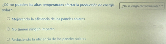 ¿Cómo pueden las altas temperaturas afectar la producción de energía ¿No se cargó correctamente?
solar?
Mejorando la eficiencia de los paneles solares
No tienen ningún impacto
Reduciendo la eficiencia de los paneles solares