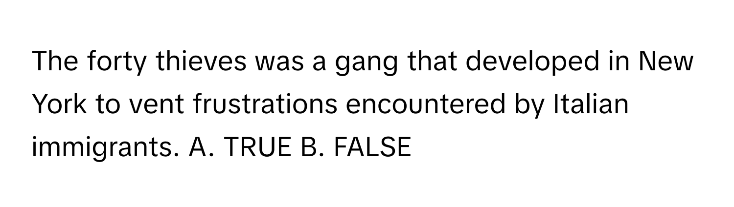 The forty thieves was a gang that developed in New York to vent frustrations encountered by Italian immigrants.  A. TRUE B. FALSE