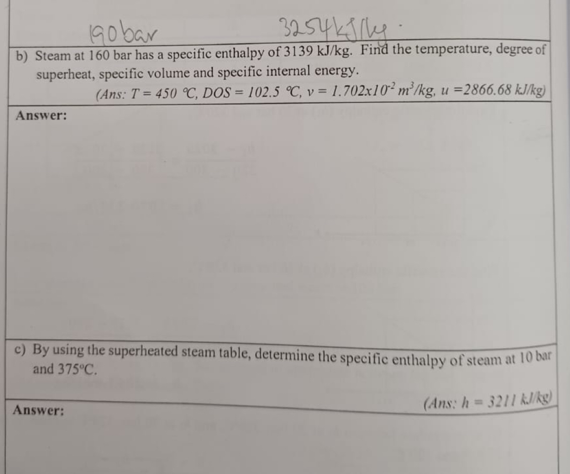 Steam at 160 bar has a specific enthalpy of 3139 kJ/kg. Find the temperature, degree of 
superheat, specific volume and specific internal energy. 
(Ans: T=450°C, DOS=102.5°C, v=1.702x10^(-2)m^3/kg, u=2866.68kJ/kg)
Answer: 
c) By using the superheated steam table, determine the specific enthalpy of steam at 10 bar 
and 375°C. 
Answer: 
(Ans: h=3217kJ/kg)