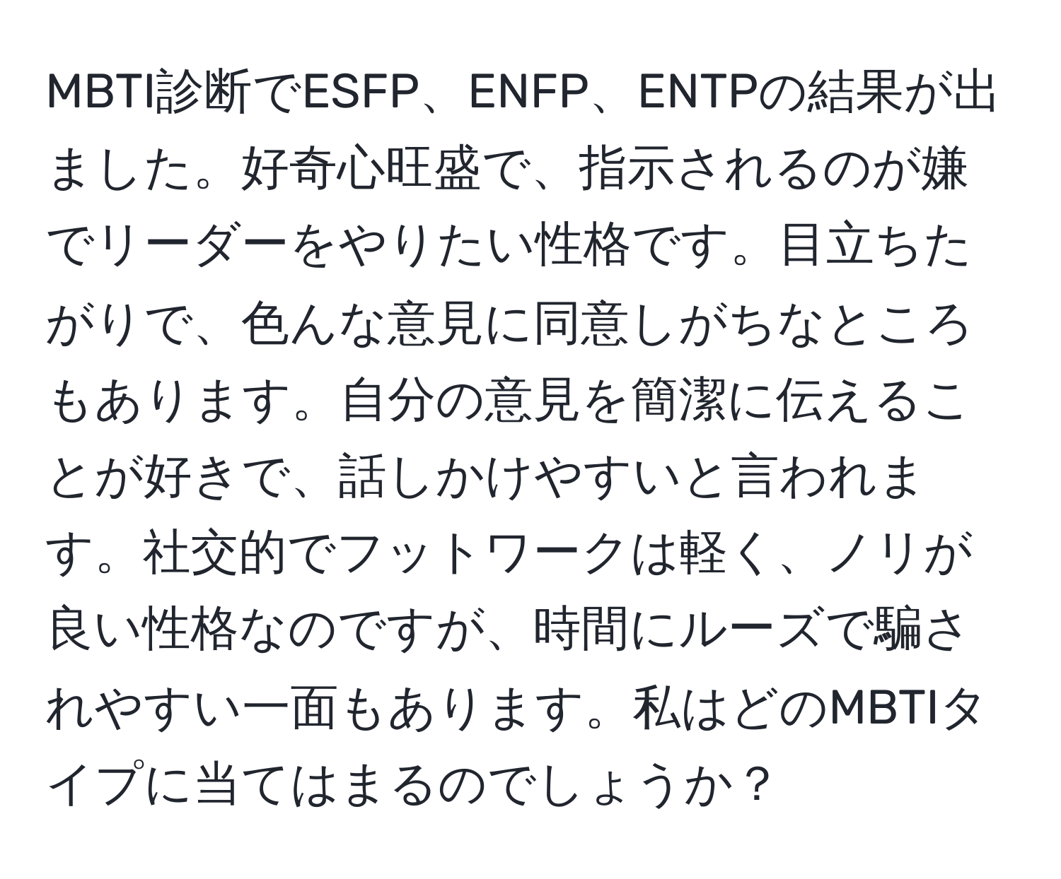 MBTI診断でESFP、ENFP、ENTPの結果が出ました。好奇心旺盛で、指示されるのが嫌でリーダーをやりたい性格です。目立ちたがりで、色んな意見に同意しがちなところもあります。自分の意見を簡潔に伝えることが好きで、話しかけやすいと言われます。社交的でフットワークは軽く、ノリが良い性格なのですが、時間にルーズで騙されやすい一面もあります。私はどのMBTIタイプに当てはまるのでしょうか？