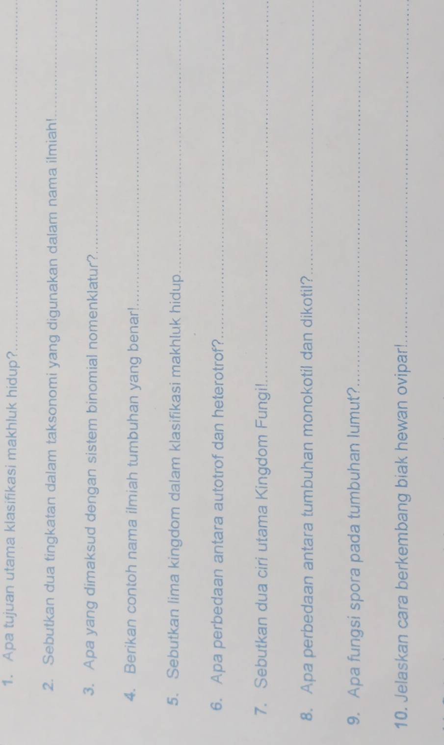 Apa tujuan utama klasifikasi makhluk hidup?_ 
2. Sebutkan dua tingkatan dalam taksonomi yang digunakan dalam nama ilmiah!_ 
3. Apa yang dimaksud dengan sistem binomial nomenklatur?_ 
4. Berikan contoh nama ilmiah tumbuhan yang benar!_ 
5. Sebutkan lima kingdom dalam klasifikasi makhluk hidup_ 
6. Apa perbedaan antara autotrof dan heterotrof?_ 
7. Sebutkan dua ciri utama Kingdom Fungi!_ 
8. Apa perbedaan antara tumbuhan monokotil dan dikotil?_ 
9. Apa fungsi spora pada tumbuhan lumut?_ 
10. Jelaskan cara berkembang biak hewan ovipar!_