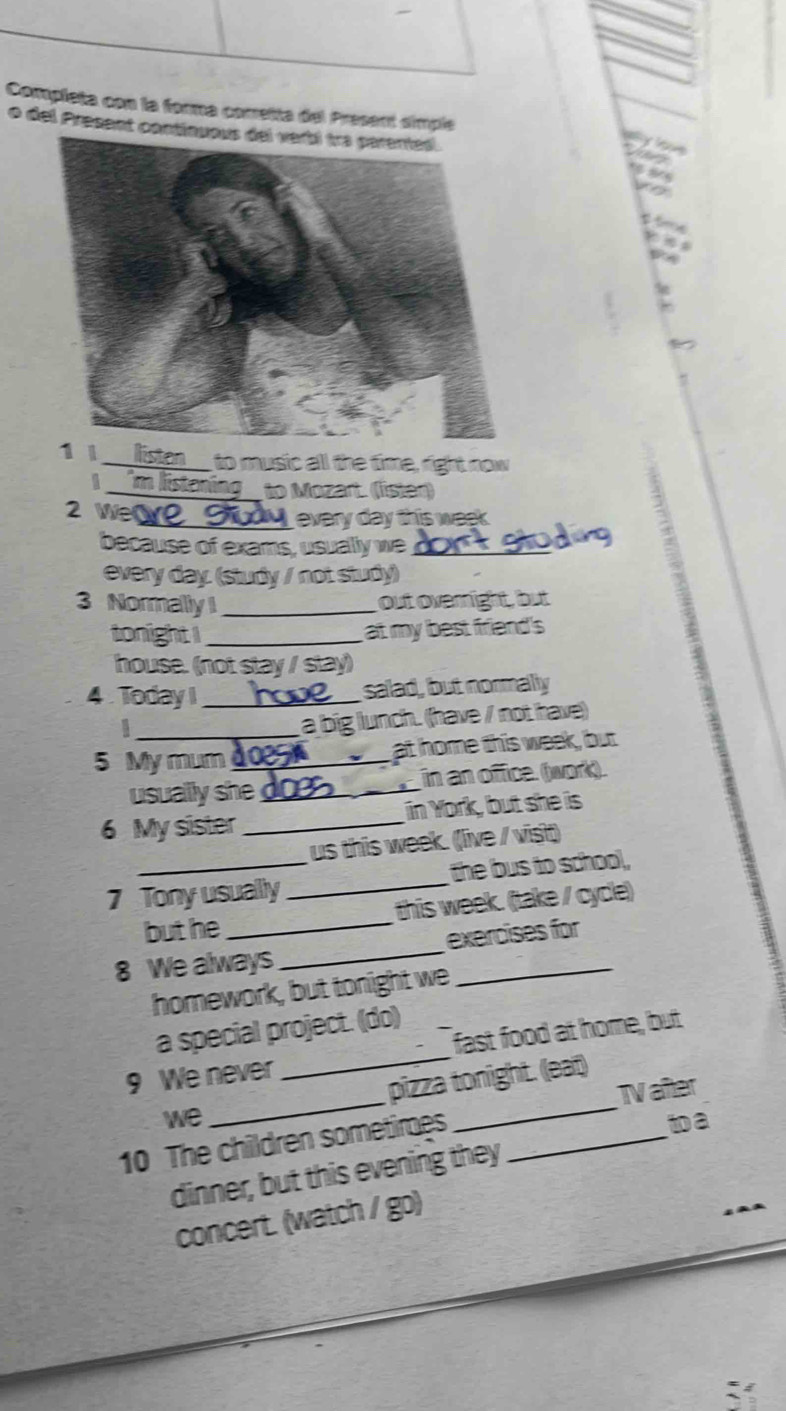 Completa con la forma cometta del Present simple 
o del Present co 
1_ to music all the time, right now 
| 
_to Mozart. (lster) 
2 Werve_ every day this week 
because of exams, usuallly we_ 

every day. (study / not study) 
3 NormallyI _out overnight, but 
tonight I_ at my best friend's 
house. (not stay / stay) 
4 Today I _salad, but normally 
a big lunch. (have / not have) 
5 My mum_ at home this week, but 
usually she _in an office. (work). 
6 My sister _in York, but she is 
us this week. (live / visit) 
7 Tony usually _the bus to schoo, 
but he _this week. (take / cycle) 
8 We always_ exercises for 
homework, but tonight we 
a special project. (do) 
9 We never _fast food at home, but 
we pizza tonight. (eat) 
ta 
10 The children sometimes __Iaiter 
dinner, but this evening they 
concert. (watch / go)