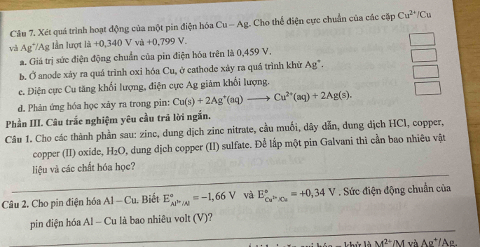 Xét quá trình hoạt động của một pin điện hóa Cu - Ag. Cho thế điện cực chuẩn của các cặp Cu^(2+)/Cu
và Ag^+ Ag lần lượt la+0,340Vva+0,799V. 
a. Giá trị sức điện động chuẩn của pin điện hóa trên là 0,459 V.
_  
b. Ở anode xảy ra quá trình oxi hóa Cu, ở cathode xảy ra quá trình khử Ag*.
_  
c. Điện cực Cu tăng khối lượng, điện cực Ag giảm khối lượng.
d. Phản ứng hóa học xảy ra trong pin: Cu(s)+2Ag^+(aq)to Cu^(2+)(aq)+2Ag(s). 
Phần III. Câu trắc nghiệm yêu cầu trả lời ngắn.
Câu 1. Cho các thành phần sau: zinc, dung dịch zinc nitrate, cầu muối, dây dẫn, dung dịch HCl, copper,
copper (II) oxide, H_2O 0, dung dịch copper (II) sulfate. Để lắp một pin Galvani thì cần bao nhiêu vật
_
liệu và các chất hóa học?
Câu 2. Cho pin điện hóa Al-Cu. Biết E_Al^(3+)/Al^circ =-1,66V và E_Cu^(2+)/Cu^circ =+0,34V. Sức điện động chuẩn của
_
pin điện hóa Al - Cu là bao nhiêu volt (V)?
M^(2+)/M và Ag^+/Ag