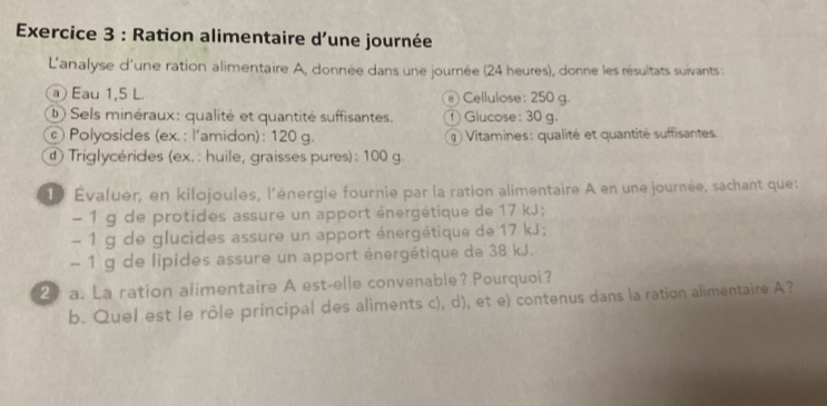 Ration alimentaire d'une journée 
L'analyse d'une ration alimentaire A, donnée dans une journée (24 heures), donne les résultats suivants : 
a Eau 1,5 L. Cellulose : 250 g. 
① Sels minéraux: qualité et quantité suffisantes. ① Glucose : 30 g. 
Polyosides (ex. : l'amidon): 120 g. Vitamines: qualité et quantité suffisantes. 
Triglycérides (ex. : huile, graisses pures): 100 g. 
19 Évaluer, en kilojoules, l'énergie fournie par la ration alimentaire A en une journée, sachant que: 
1 g de protides assure un apport énergétique de 17 kJ; 
- 1 g de glucides assure un apport énergétique de 17 kJ;
- 1 g de lipides assure un apport énergétique de 38 kJ. 
2 a. La ration alimentaire A est-elle convenable? Pourquoi? 
b. Quel est le rôle principal des aliments c), d), et e) contenus dans la ration alimentaire A?