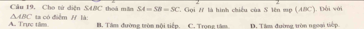 2
2
Câu 19. Cho tứ diện SABC thoả mãn SA=SB=SC 7. Gọi H là hình chiếu của S lên mp (ABC). Đối với
△ ABC ta có điểm H là:
A. Trực tâm. B. Tâm đường tròn nội tiếp. C. Trọng tâm. D. Tâm đường tròn ngoại tiếp.