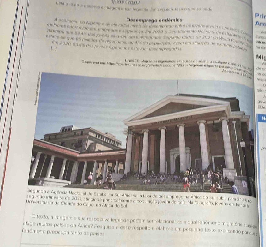 x(m) 
Leia o texto e observe a imagem e sua legenda. Em seguida, faça o que se pede 
Prin 
Desemprego endêmico 
Am 
A economia da Nigeria e os elevadas níveis de desemprego entre os jovens levum as pessãos ateso Eut ó D 
B 
melhores oportunidades, empregos e segurança. Em 2020, o Departamento Nacional de Estalísticasde fa intes 
informou que 53,4% dos jovens estavam desempregados. Segundo dados de 2021 do World Poviity Cs 
estima-se que 86 milhões de migerionos, ou 41% da população, vivem em situação de extrema potria 
Em 2020, 53, 4% dos jovens nígenanos estavam desempregados 
[] 
ha dīn 
Mig 
A 
UNESCO. Migrantes nigerianos: em busca do sonho, a qualquer custo 23 na 2 de on 
Disponivel em: https://courier.unesco.org/pl/articles/courier/2021-4/nigerian-migrants-pursuing arism sa60 “ 
Acossresps 
são 
1 
gove 
EUA 
N 
pr 
subiu para 34,4% n 
de 2021, atingindo principalmente a população jovem do país. Na fotografia, jovens em frente à 
Universidade da Cidade do Cabo, na África do Sul. 
O texto, a imagem e sua respectiva legenda podem ser relacionados a qual fenômeno migratório atualq 
aflige muitos países da África? Pesquise a esse respeito e elabore um pequeno texto explicando por que 
fenômeno preocupa tanto os países.