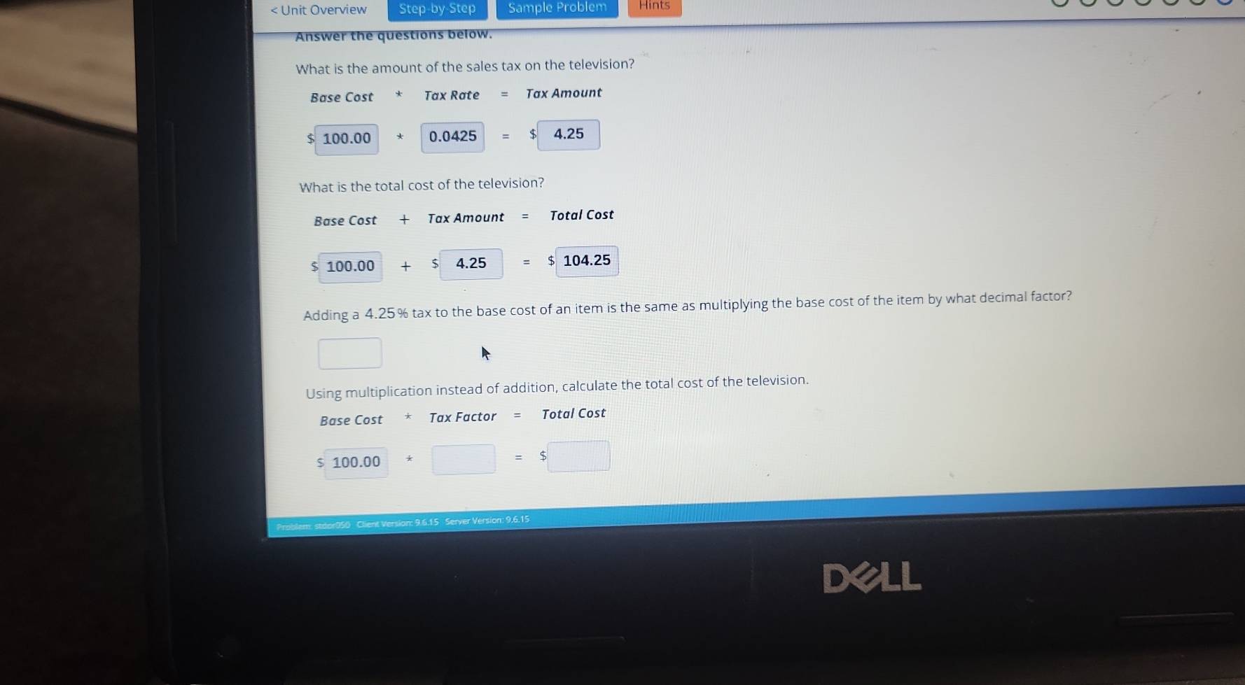 Unit Overview Step-by-Step Sample Problem Hints 
Answer the questions below. 
What is the amount of the sales tax on the television? 
Base Cost Tax Rate Tax Amount
$ 100.00 0.0425 $ 4.25
What is the total cost of the television? 
Base Cost + Tax Amount Total Cost
100.00 + $ 4.25 = $ 104.25
Adding a 4.25% tax to the base cost of an item is the same as multiplying the base cost of the item by what decimal factor? 
Using multiplication instead of addition, calculate the total cost of the television. 
Base Cost * Tax Factor = Total Cost
100.00
V r ersi on : 9,6.15