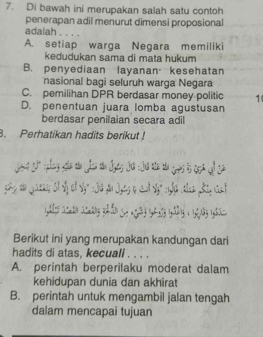 Di bawah ini merupakan salah satu contoh
penerapan adil menurut dimensi proposional
adalah . . . .
A. setiap warga Negara memiliki
kedudukan sama di mata hukum
B. penyediaan layanan·kesehatan
nasional bagi seluruh warga Negara
C. pemilihan DPR berdasar money politic
1(
D. penentuan juara lomba agustusan
berdasar penilaian secara adil
3. Perhatikan hadits berikut !
z; Jaess f Iy f Sz": JiG Sn J, 2s b F S" :s .tz Ki, Lf
1,3 168 1=815 21 S. =223 1,2.,53 1,2215 < 1</tex>,, 16; 1,31C.
Berikut ini yang merupakan kandungan dari
hadits di atas, kecuali . . . .
A. perintah berperilaku moderat dalam
kehidupan dunia dan akhirat
B. perintah untuk mengambil jalan tengah
dalam mencapai tujuan