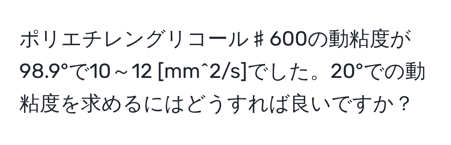 ポリエチレングリコール♯600の動粘度が98.9°で10～12 [mm^2/s]でした。20°での動粘度を求めるにはどうすれば良いですか？