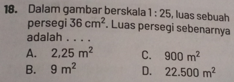 Dalam gambar berskala 1:25 , luas sebuah
persegi 36cm^2. Luas persegi sebenarnya
adalah ._
A. 2,25m^2 C. 900m^2
B. 9m^2 D. 22.500m^2