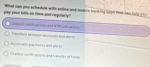 What can you schedule with online and mobile banking apps that can help you
pay your bills on time and regularly?
Deposit notifications and ATM indications
Transfers between accounts and alerts
Automatic payments and alerts
Chatbot notifications and transfer of funds