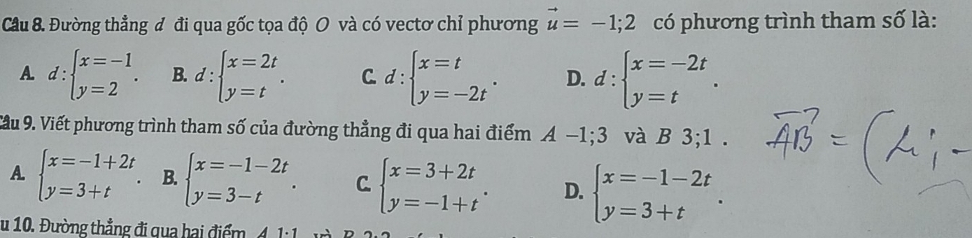 Đường thẳng đ đi qua gốc tọa độ O và có vectơ chỉ phương vector u=-1;2 có phương trình tham số là:
A d:beginarrayl x=-1 y=2endarray.. B. d:beginarrayl x=2t y=tendarray.. C. d:beginarrayl x=t y=-2tendarray.. D. d:beginarrayl x=-2t y=tendarray.. 
Cầu 9. Viết phương trình tham số của đường thẳng đi qua hai điểm A-1; 3 và B 3;1 .
A beginarrayl x=-1+2t y=3+tendarray.. B. beginarrayl x=-1-2t y=3-tendarray.. C beginarrayl x=3+2t y=-1+tendarray.. D. beginarrayl x=-1-2t y=3+tendarray.. 
u 10. Đường thẳng đi qua hai điểm 4. 1:1