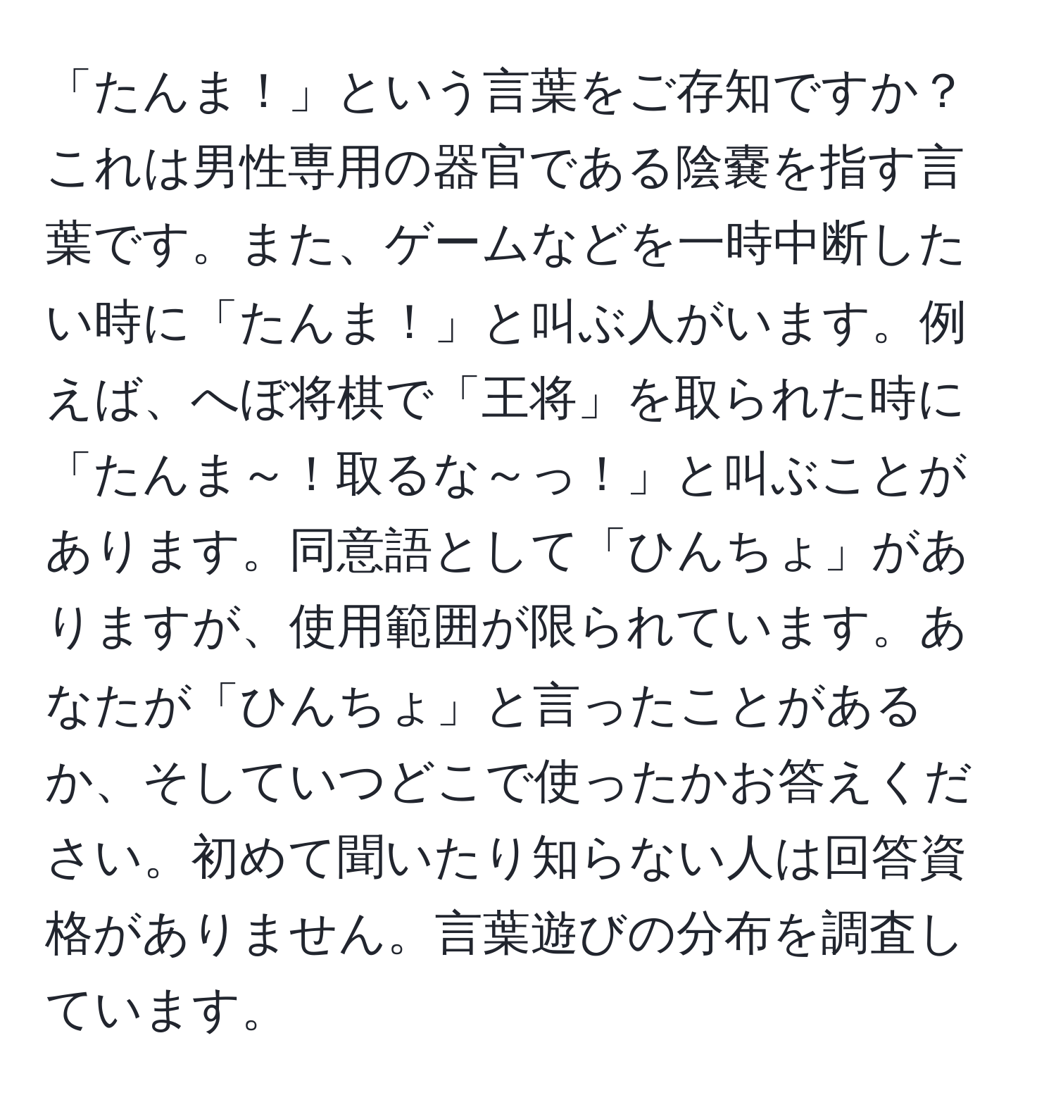 「たんま！」という言葉をご存知ですか？これは男性専用の器官である陰嚢を指す言葉です。また、ゲームなどを一時中断したい時に「たんま！」と叫ぶ人がいます。例えば、へぼ将棋で「王将」を取られた時に「たんま～！取るな～っ！」と叫ぶことがあります。同意語として「ひんちょ」がありますが、使用範囲が限られています。あなたが「ひんちょ」と言ったことがあるか、そしていつどこで使ったかお答えください。初めて聞いたり知らない人は回答資格がありません。言葉遊びの分布を調査しています。