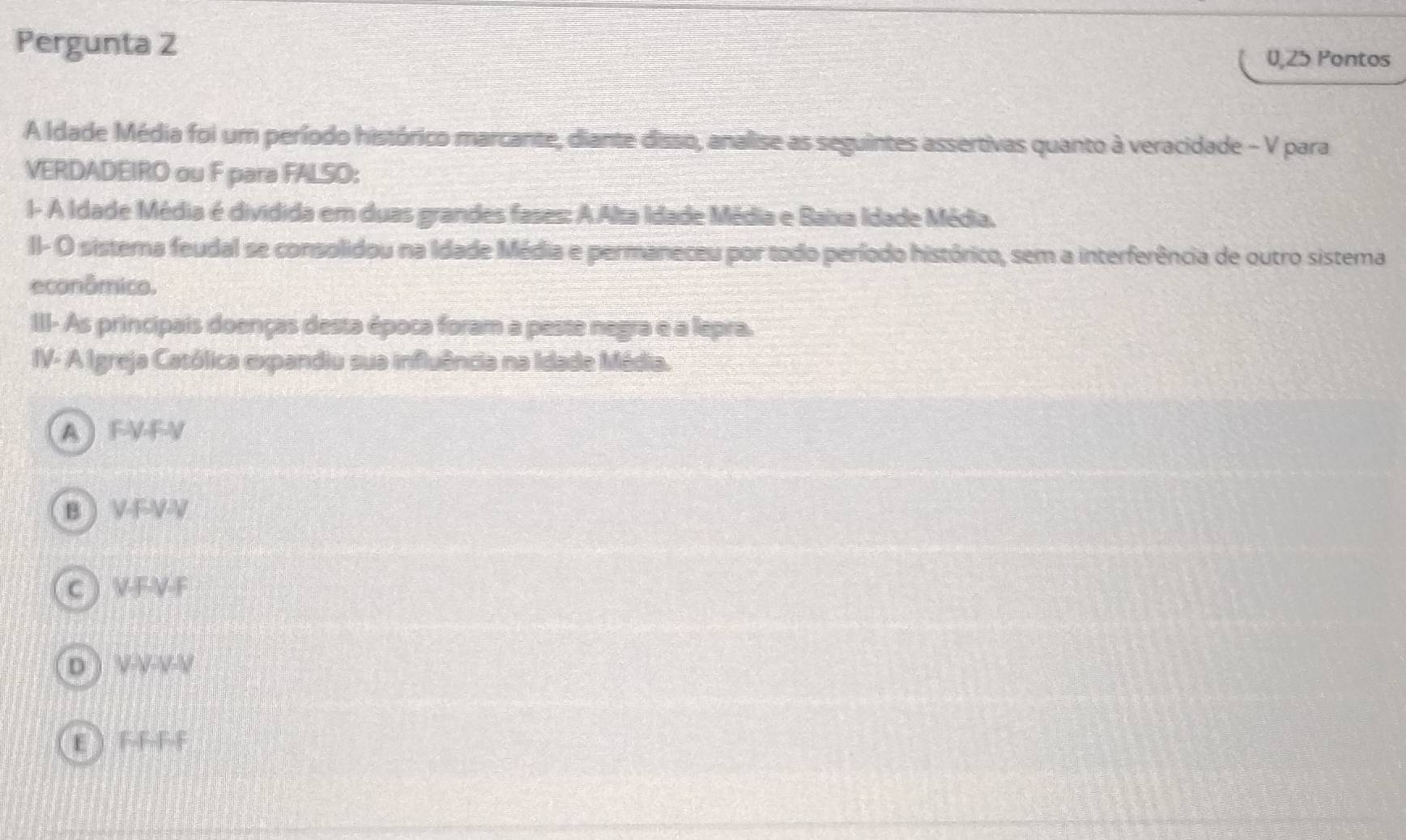 Pergunta 2
0,25 Pontos
A Idade Média foi um período histórico marcante, diante disso, analise as seguintes assertivas quanto à veracidade - V para
VERDADEIRO ou F para FALSO:
I- A Idade Média é dividida em duas grandes fases: A Alta Idade Média e Baixa Idade Média.
II- O sistema feudal se consolidou na Idade Média e permaneceu por todo período histórico, sem a interferência de outro sistema
econômico.
III- As principais doenças desta época foram a paste negra e a lepra.
IV- A Igreja Católica expandiu sua influência na Idade Média.
A FVFV
B VFVV
C  V-F-V-F
D ) V V VV
E  FFFF