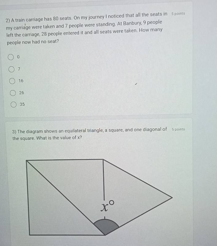 A train carriage has 80 seats. On my journey I noticed that all the seats in 5 points
my carriage were taken and 7 people were standing. At Banbury, 9 people
left the carriage, 28 people entered it and all seats were taken. How many
people now had no seat?
0
7
16
26
35
3) The diagram shows an equilateral triangle, a square, and one diagonal of 5 points
the square. What is the value of x?