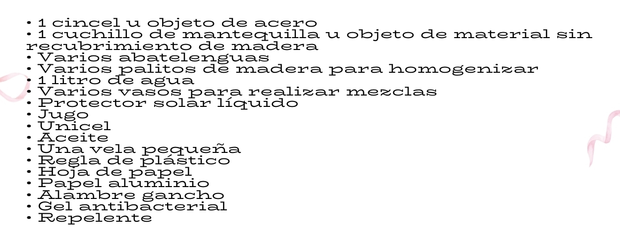 cincel u objeto de acero 
1 cuchillo de mantequilla u objeto de material sin 
recubrimiento de madera 
Varios abatelenguas 
Varios palitos de madera para homogenizar 
1 litro de agua 
Varios vasós para realizar mezclas 
Protector solãr líquido 
Jugo 
Unicel 
Aceite 
Una vela pequeña 
Regla de plástico 
Hoja de papel 
Papel aluminio 
Alāmbre gancho 
Gel antibacterial 
Repelente