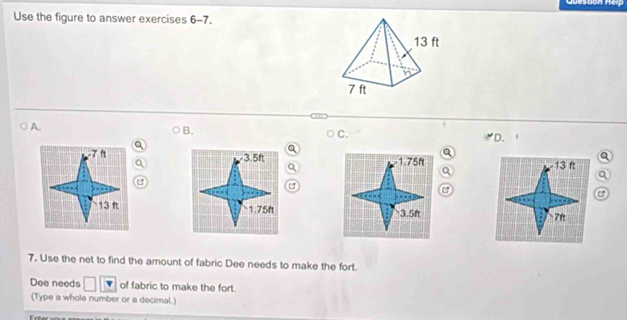 Use the figure to answer exercises 6-7. 
○A. 
B. 
C. 
D.
-7 f 3.5ft 1.75ft 13 ft
C 

C
13 ft 1.75ft 3.5ft 7ft
7. Use the net to find the amount of fabric Dee needs to make the fort. 
Dee needs of fabric to make the fort. 
(Type a whole number or a decimal.) 
Foter