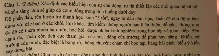 Xác định các biểu hiện của sự chủ động, tự tin thiết lập các mối quan hệ xã hội 
và sẵn sàng chia sẻ giúp đỡ cộng đồng trong tình huống dưới đây: 
Để phần đầu, rèn luyện trở thành học sinh "3 tốt", ngay từ đầu năm học, Tuấn đã chủ động làm 
quen với các bạn ở các khối, lớp khác, tìm kiếm những người bạn thân thiện, dễ gần, thông qua 
đó đề có thêm nhiều bạn mới, học hỏi được nhiều kinh nghiệm trong học tập và giao tiếp. Bên 
canh đó, Tuần còn tích cực tham gia các hoạt động của trường để phát huy năng khiếu, sở 
trường của mình, đặc biệt là bóng rổ, bóng chuyền; chăm chỉ học tập, hăng hái phát biểu ý kiến 
xây dựng bài. 
(4 điểm) Chia sẻ về các hoạt động giáo dục tình đoàn kết dân tộc, hoà bình, hữu, nghị cm