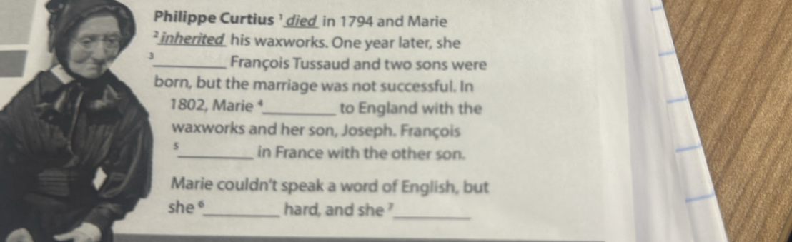 Philippe Curtius ' died in 1794 and Marie 
* inherited his waxworks. One year later, she 
3 
_François Tussaud and two sons were 
born, but the marriage was not successful. In 
1802, Marie ⁴_ to England with the 
waxworks and her son, Joseph. François 
5 
_in France with the other son. 
Marie couldn't speak a word of English, but 
she _hard, and she 
_