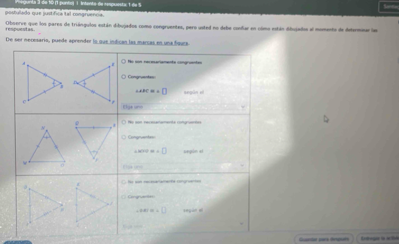 Prégunla 3 de 10 (1 punto) 1 Intento de respuesta: 1 de 5 Santia
postulado que justifica tal congruencia.
Observe que los pares de triángulos están dibujados como congruentes, pero usted no debe confar en cómo están dibujados al momento de determinar las
respuestas.
De ser necesario, puede aprender lo que indica
Guandar para despuaín Enthege ( active
