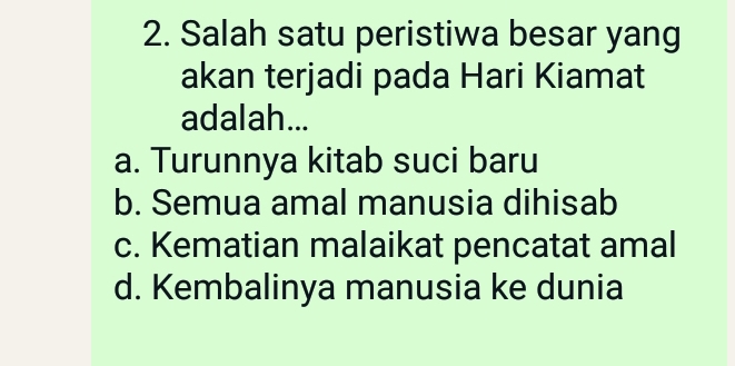 Salah satu peristiwa besar yang
akan terjadi pada Hari Kiamat
adalah...
a. Turunnya kitab suci baru
b. Semua amal manusia dihisab
c. Kematian malaikat pencatat amal
d. Kembalinya manusia ke dunia