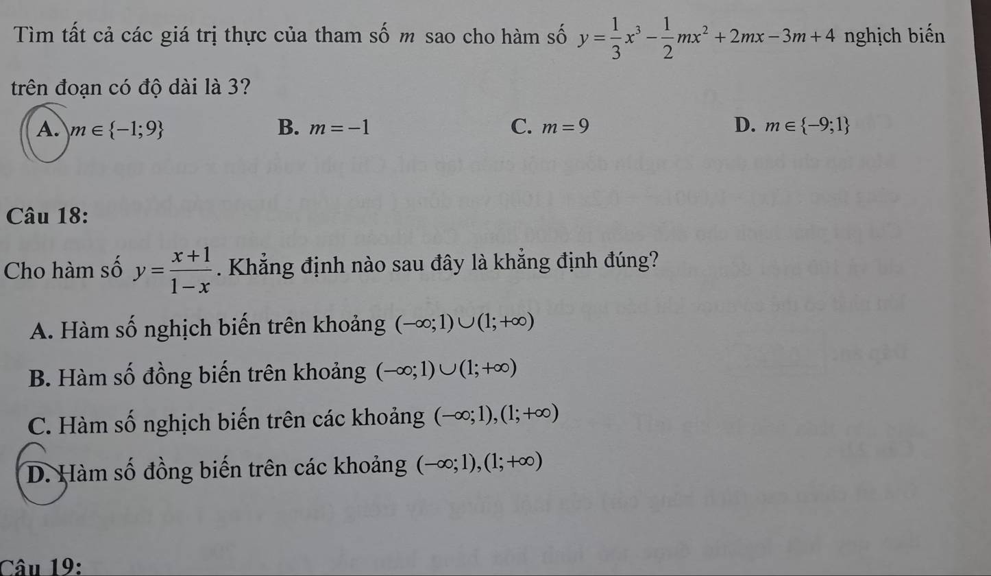 Tìm tất cả các giá trị thực của tham số m sao cho hàm số y= 1/3 x^3- 1/2 mx^2+2mx-3m+4 nghịch biến
trên đoạn có độ dài là 3?
A. m∈  -1;9 B. m=-1 C. m=9 D. m∈  -9;1
Câu 18:
Cho hàm số y= (x+1)/1-x . Khẳng định nào sau đây là khẳng định đúng?
A. Hàm số nghịch biến trên khoảng (-∈fty ;1)∪ (1;+∈fty )
B. Hàm số đồng biến trên khoảng (-∈fty ;1)∪ (1;+∈fty )
C. Hàm số nghịch biến trên các khoảng (-∈fty ;1), (1;+∈fty )
D. Hàm số đồng biến trên các khoảng (-∈fty ;1), (1;+∈fty )
Câu 19: