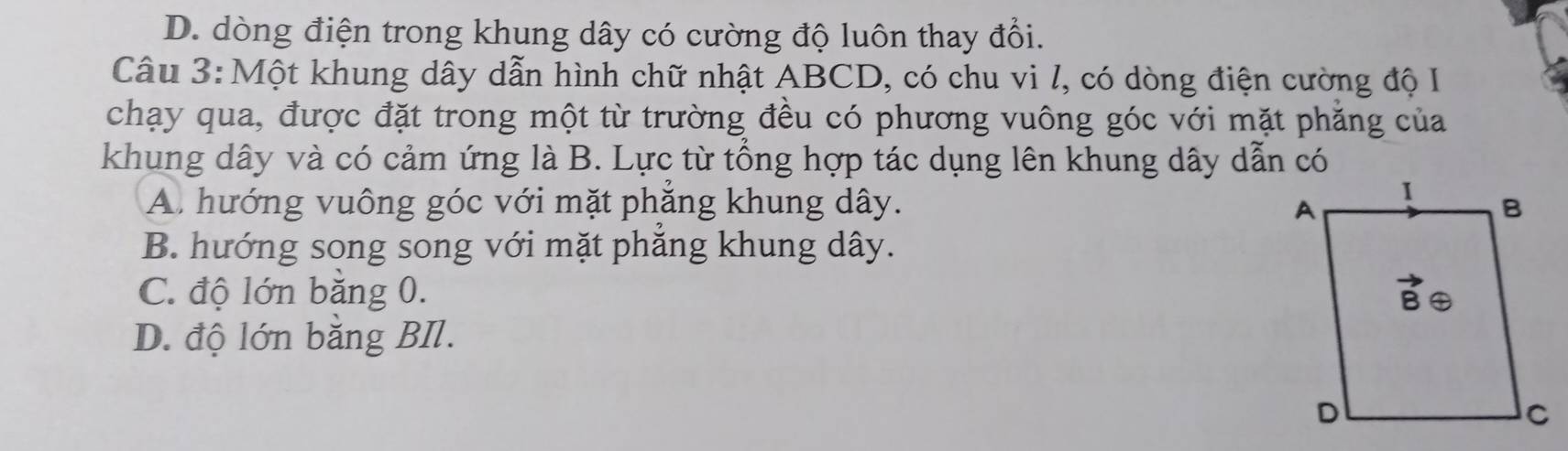 D. dòng điện trong khung dây có cường độ luôn thay đổi.
Câu 3: Một khung dây dẫn hình chữ nhật ABCD, có chu vi l, có dòng điện cường độ I
chạy qua, được đặt trong một từ trường đều có phương vuông góc với mặt phăng của
khung dây và có cảm ứng là B. Lực từ tổng hợp tác dụng lên khung dây dẫn có
A. hướng vuông góc với mặt phăng khung dây.
B. hướng song song với mặt phẳng khung dây.
C. độ lớn bằng 0.
D. độ lớn bằng BIl.