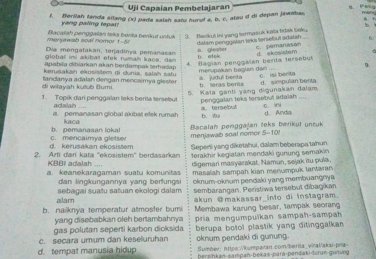 Uji Capaian Pembelajaran 8. Peng meng
/. Berilah tanda silang (x) pada salah satu huruf a, b, c, atau d di depan jawaban
a. n
yang paling tepat! b. 
Bacalah penggalan teks berita berikut untuk 3. Berikut ini yang termasuk kata tidak baku
c.
menjawab soal nomor 1--5!
dalam penggalan teks tersebut adalah ..
Dia mengatakan, terjadinya pemanasan
a. glester c. pemanasan
d. ekosistem
d
global ini akibat efek rumah kaca, dan b. efek
apabila dibiarkan akan berdampak terhadap
4. Bagian penggalan berita tersebut
kerusakan ekosistem di dunia, salah satu
merupakan bagian dari .... 9.
tandanya adalah dengan mencairnya glester a. judul berita c. isi berita
di wilayah kutub Bumi. b. teras berita d. simpulan berita
5. Kata ganti yang digunakan dalam
1. Topik dari penggalan teks berita tersebut penggalan teks tersebut adalah ....
adalah …. c. ini
a. tersebut
a. pemanasan global akibat efek rumah b. itu d. Anda
kaca
b. pemanasan lokal Bacalah penggalan teks berikut untuk
c. mencairnya gletser
menjawab soal nomor 5-10!
d. kerusakan ekosistem Seperti yang diketahui, dalam beberapa tahun
2. Arti dari kata ''ekosistem'' berdasarkan terakhir kegiatan mendaki gunung semakin
KBBI adalah .... digemari masyarakat. Namun, sejak itu pula,
a. keanekaragaman suatu komunitas masalah sampah kian menumpuk lantaran
dan lingkungannya yang berfungsi oknum-oknum pendaki yang membuangnya
sebagai suatu satuan ekologi dalam sembarangan. Peristiwa tersebut dibagikan
alam
akun @makassar_info di Instagram.
b. naiknya temperatur atmosfer bumi Membawa karung besar, tampak seorang
yang disebabkan oleh bertambahnya pria mengumpulkan sampah-sampah
gas polutan seperti karbon dioksida berupa botol plastik yang ditinggalkan
c. secara umum dan keseluruhan oknum pendaki di gunung.
d. tempat manusia hidup Sumber: https://kumparan.com/berita_viral/aksi-pria-
bersihkan-sampah-bekas-para-pendaki-turun-gunung