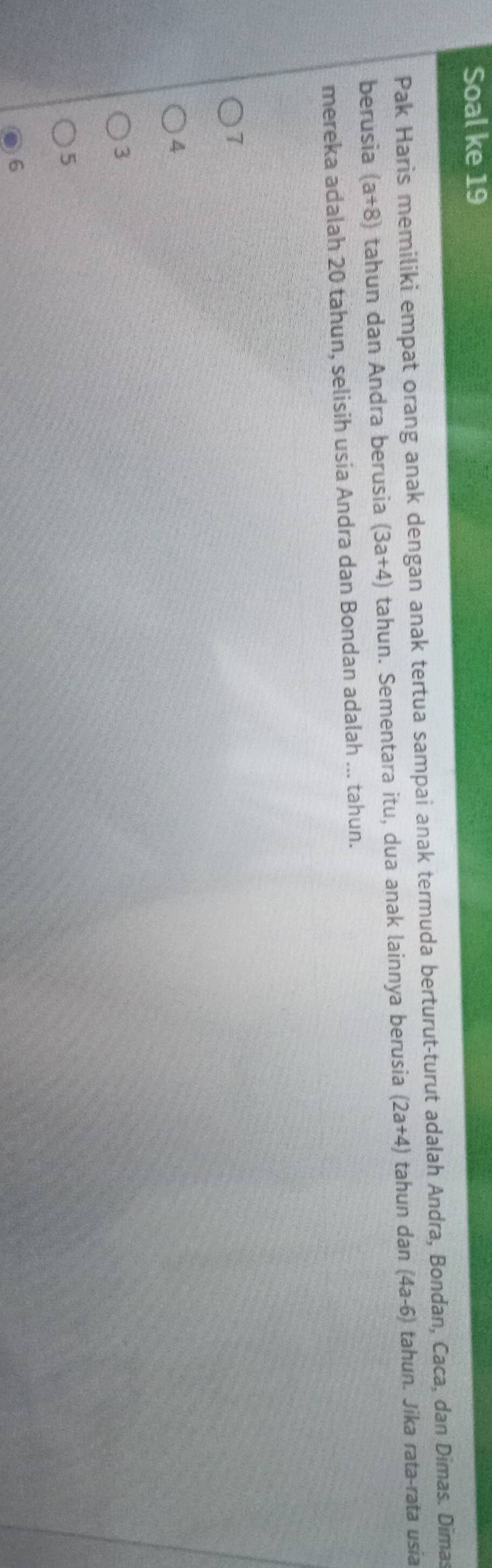 Soal ke 19
Pak Haris memiliki empat orang anak dengan anak tertua sampai anak termuda berturut-turut adalah Andra, Bondan, Caca, dan Dimas. Dimas
berusia (a+8) tahun dan Andra berusia (3a+4) tahun. Sementara itu, dua anak lainnya berusia (2a+4) tahun dan (4a-6) tahun. Jika rata-rata usia
mereka adalah 20 tahun, selisih usia Andra dan Bondan adalah ... tahun.
7
4
3
5
6