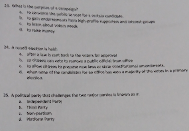 What is the purpose of a campaign?
a to convince the public to vote for a certain candidate.
b. to gain endorsements from high-profile supporters and interest groups
c. to learn about voters needs
d. to raise money
24. A runoff election is held:
a. after a law is sent back to the voters for approval
b. so citizens can vote to remove a public official from office
c. to allow citizens to propose new laws or state constitutional amendments.
d. when none of the candidates for an office has won a majority of the votes in a primary
election.
25. A political party that challenges the two major parties is known as a:
a. Independent Party
b. Third Party
c. Non-partisan
d. Platform Party