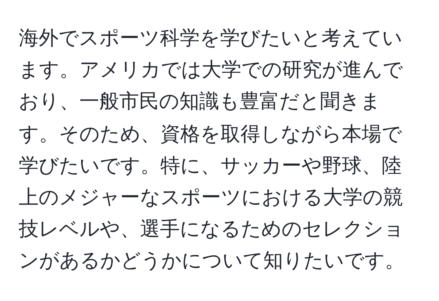 海外でスポーツ科学を学びたいと考えています。アメリカでは大学での研究が進んでおり、一般市民の知識も豊富だと聞きます。そのため、資格を取得しながら本場で学びたいです。特に、サッカーや野球、陸上のメジャーなスポーツにおける大学の競技レベルや、選手になるためのセレクションがあるかどうかについて知りたいです。