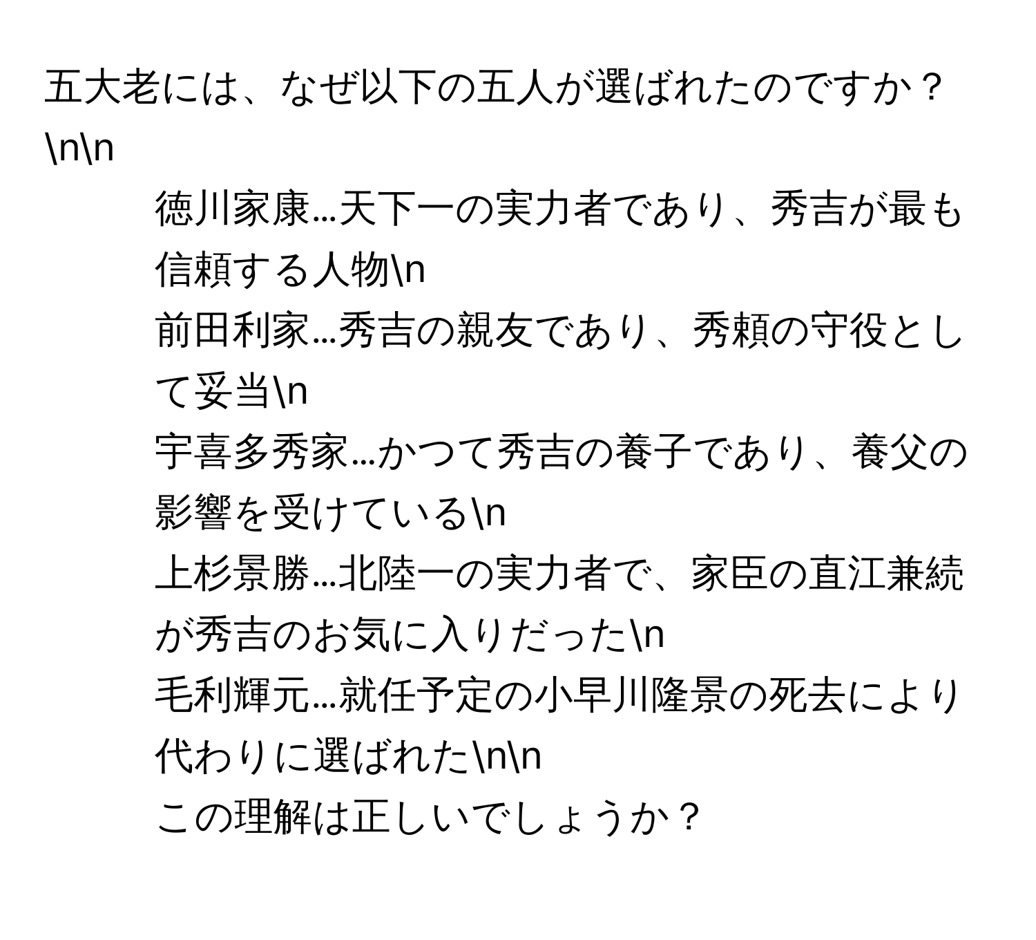 五大老には、なぜ以下の五人が選ばれたのですか？nn
- 徳川家康…天下一の実力者であり、秀吉が最も信頼する人物n
- 前田利家…秀吉の親友であり、秀頼の守役として妥当n
- 宇喜多秀家…かつて秀吉の養子であり、養父の影響を受けているn
- 上杉景勝…北陸一の実力者で、家臣の直江兼続が秀吉のお気に入りだったn
- 毛利輝元…就任予定の小早川隆景の死去により代わりに選ばれたnn
この理解は正しいでしょうか？