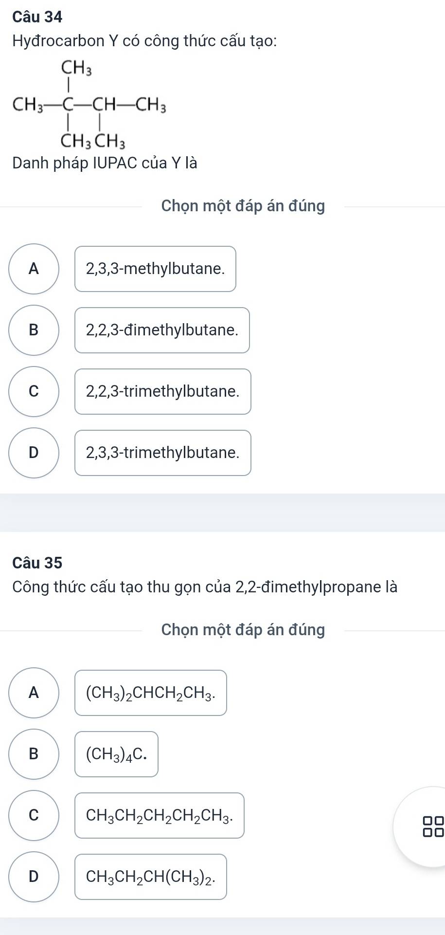 Hyđrocarbon Y có công thức cấu tạo:
Danh pháp IUPAC của Y là
Chọn một đáp án đúng
A 2,3,3-methylbutane.
B 2,2,3-đimethylbutane.
C 2,2,3-trimethylbutane.
D 2,3,3-trimethylbutane.
Câu 35
Công thức cấu tạo thu gọn của 2,2-đimethylpropane là
Chọn một đáp án đúng
A (CH_3)_2CHCH_2CH_3.
B (CH_3)_4C.
C CH_3CH_2CH_2CH_2CH_3.
D CH_3CH_2CH(CH_3)_2.